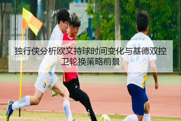 独行侠分析欧文持球时间变化与基德双控卫轮换策略前景 - 365 bet